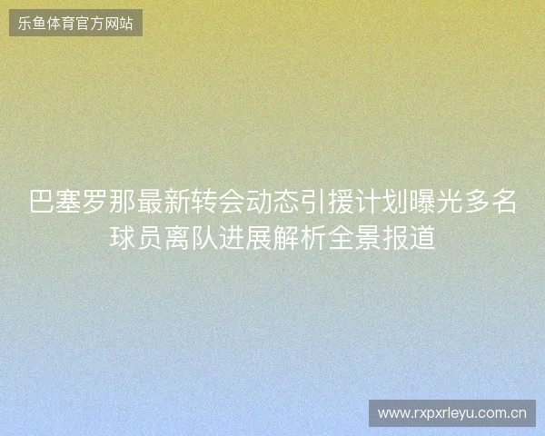 巴塞罗那最新转会动态引援计划曝光多名球员离队进展解析全景报道